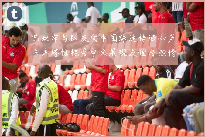 巴坎布与队友向中国球迷传递心声卡库塔惊艳秀中文展现友谊与热情