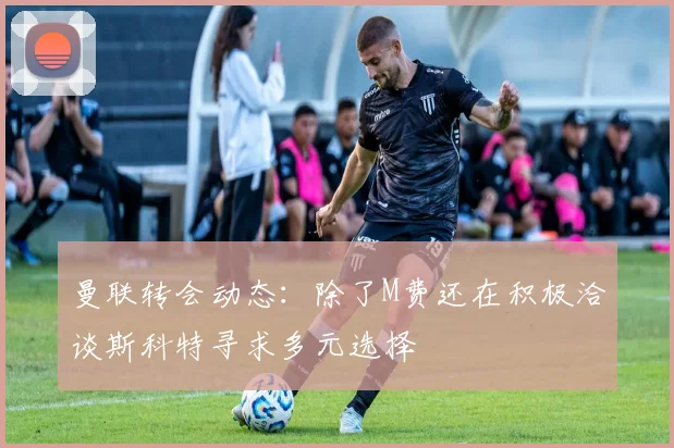 曼联转会动态：除了M费还在积极洽谈斯科特寻求多元选择