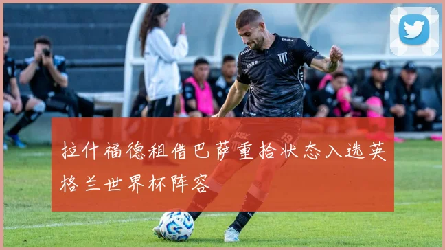 拉什福德租借巴萨重拾状态入选英格兰世界杯阵容