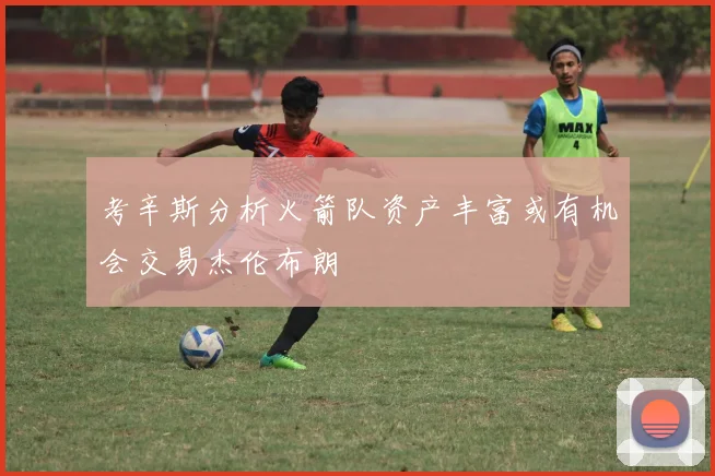 考辛斯分析火箭队资产丰富或有机会交易杰伦布朗
