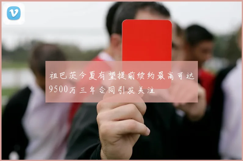 祖巴茨今夏有望提前续约最高可达9500万三年合同引发关注