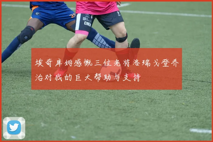 埃奇库姆感慨三位老将洛瑞戈登乔治对我的巨大帮助与支持