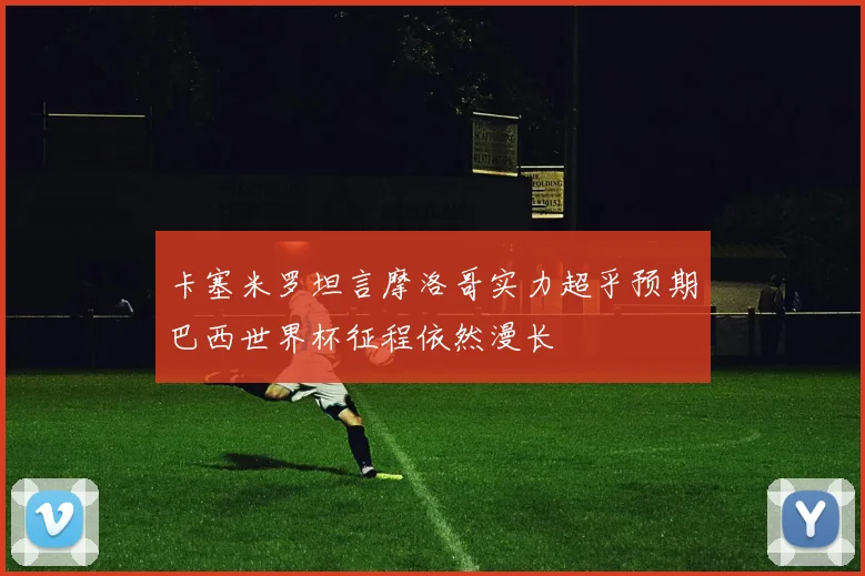 卡塞米罗坦言摩洛哥实力超乎预期巴西世界杯征程依然漫长