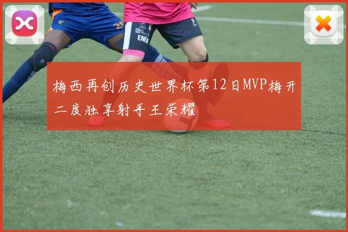 梅西再创历史世界杯第12日MVP梅开二度独享射手王荣耀