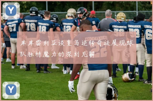 库库雷利亚谈皇马逆转奇迹展现球队独特魔力的深刻见解