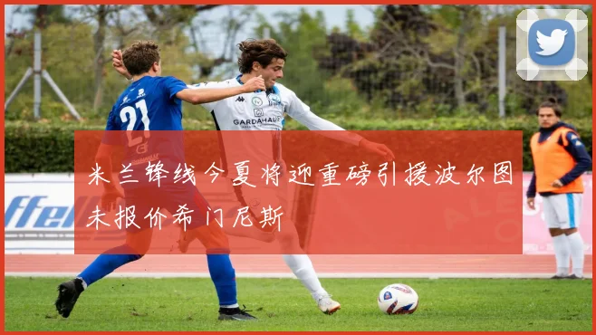 米兰锋线今夏将迎重磅引援波尔图未报价希门尼斯